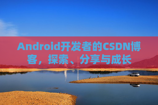 Android开发者的CSDN博客,探索、分享与成长